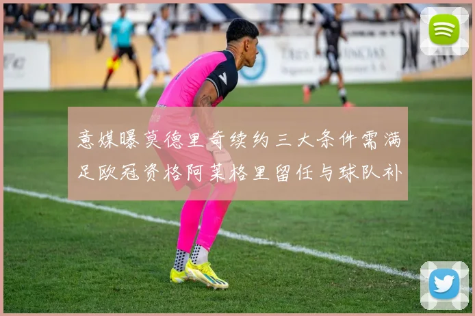 意媒曝莫德里奇续约三大条件需满足欧冠资格阿莱格里留任与球队补强