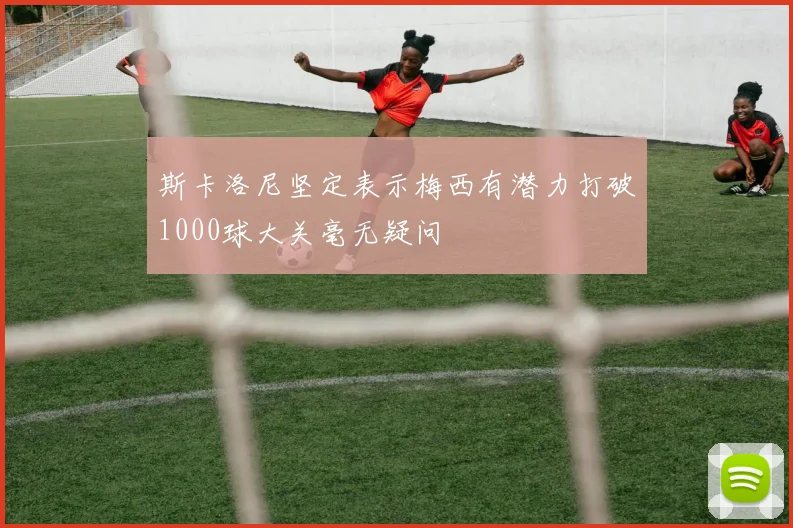 斯卡洛尼坚定表示梅西有潜力打破1000球大关毫无疑问