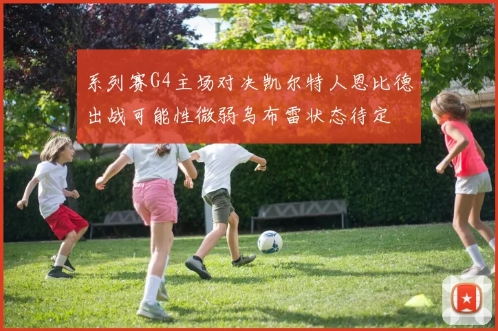 系列赛G4主场对决凯尔特人恩比德出战可能性微弱乌布雷状态待定