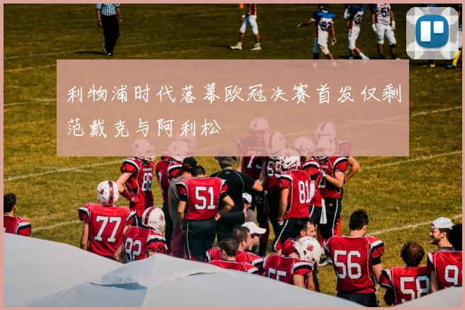 利物浦时代落幕欧冠决赛首发仅剩范戴克与阿利松