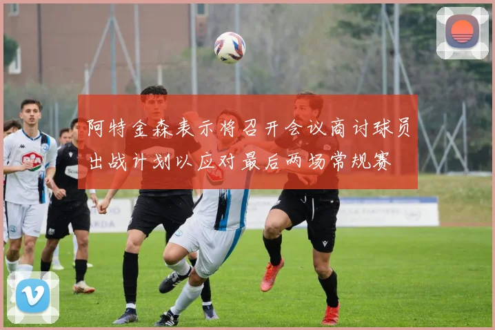 阿特金森表示将召开会议商讨球员出战计划以应对最后两场常规赛