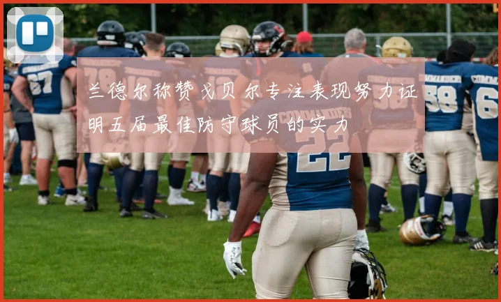 兰德尔称赞戈贝尔专注表现努力证明五届最佳防守球员的实力