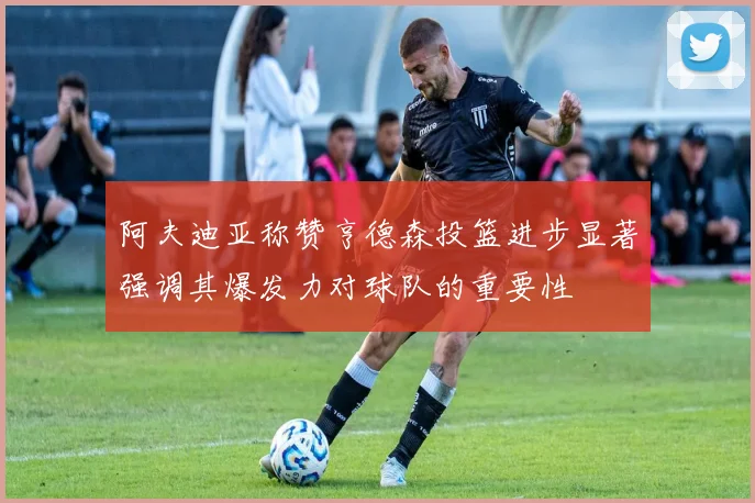 阿夫迪亚称赞亨德森投篮进步显著强调其爆发力对球队的重要性