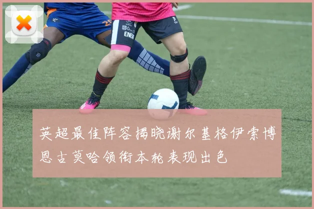 英超最佳阵容揭晓谢尔基格伊索博恩古莫哈领衔本轮表现出色