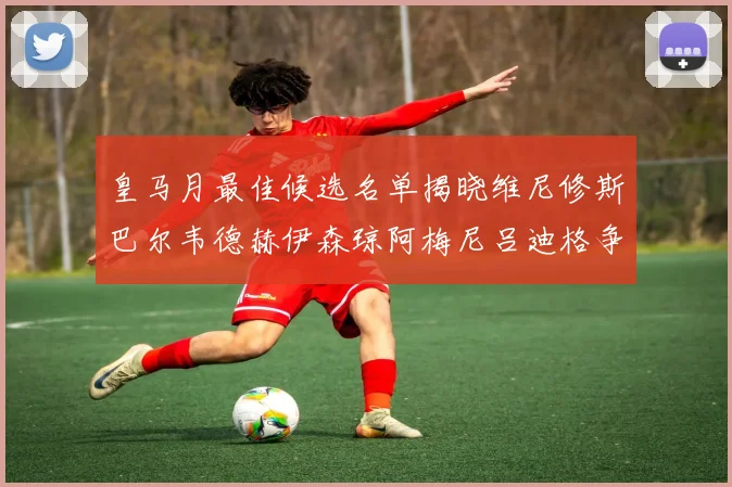 皇马月最佳候选名单揭晓维尼修斯巴尔韦德赫伊森琼阿梅尼吕迪格争夺荣誉