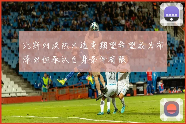 比斯利谈热火选秀期望希望成为布泽尔但承认自身条件有限