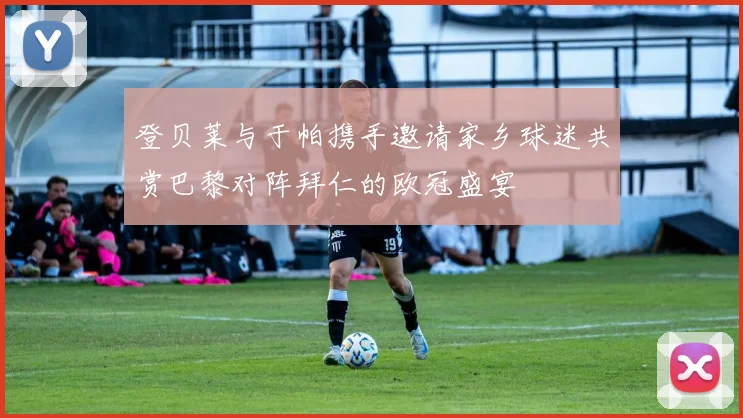 登贝莱与于帕携手邀请家乡球迷共赏巴黎对阵拜仁的欧冠盛宴