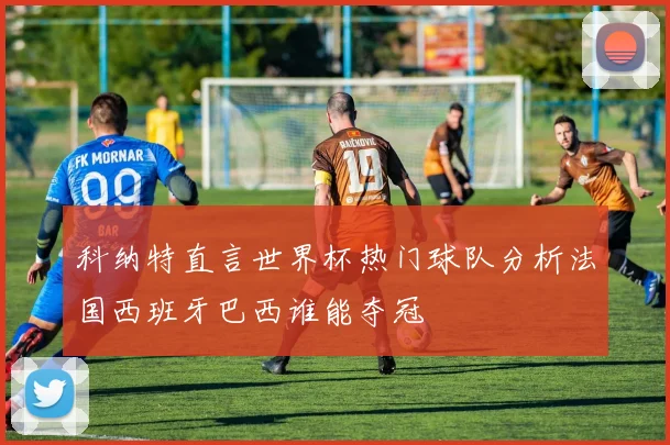 科纳特直言世界杯热门球队分析法国西班牙巴西谁能夺冠