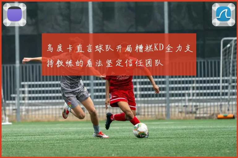 乌度卡直言球队开局糟糕KD全力支持教练的看法坚定信任团队