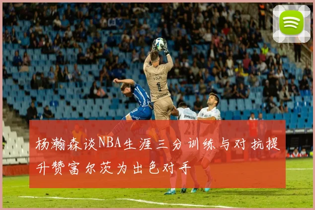 杨瀚森谈NBA生涯三分训练与对抗提升赞富尔茨为出色对手