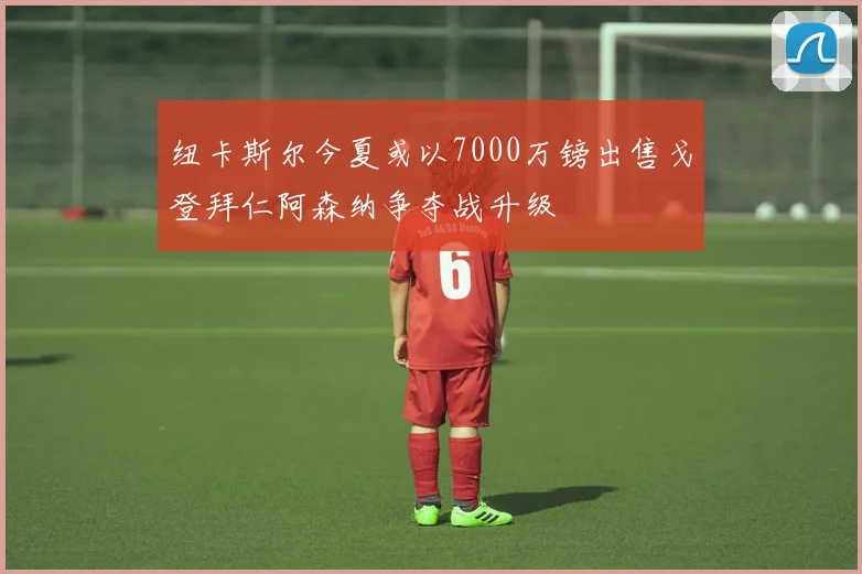 纽卡斯尔今夏或以7000万镑出售戈登拜仁阿森纳争夺战升级