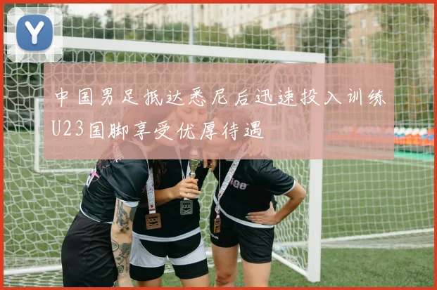 中国男足抵达悉尼后迅速投入训练U23国脚享受优厚待遇