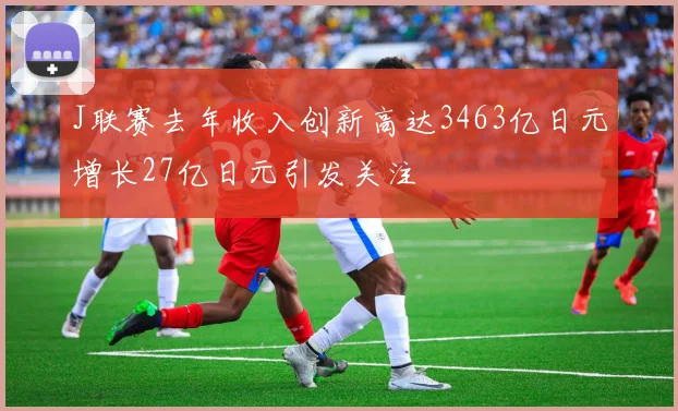 J联赛去年收入创新高达3463亿日元增长27亿日元引发关注