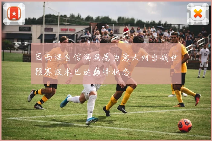 因西涅自信满满愿为意大利出战世预赛技术已达巅峰状态