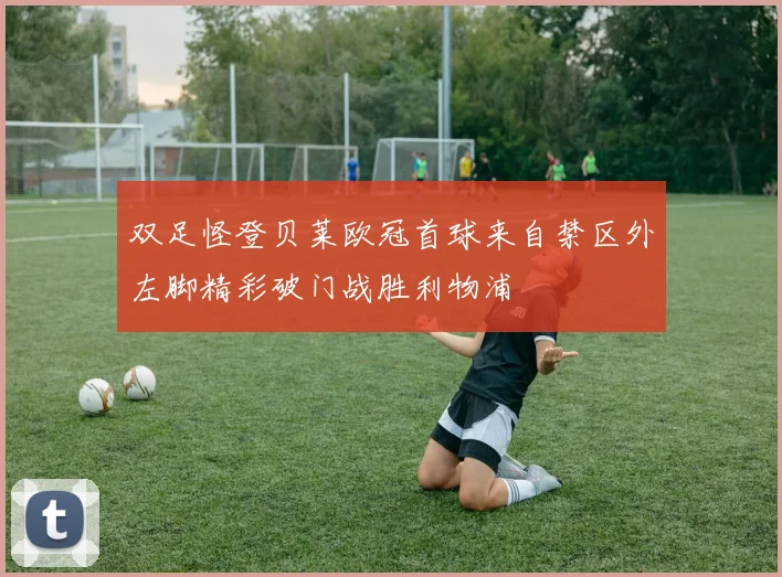 双足怪登贝莱欧冠首球来自禁区外左脚精彩破门战胜利物浦