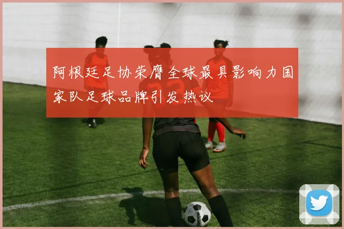阿根廷足协荣膺全球最具影响力国家队足球品牌引发热议