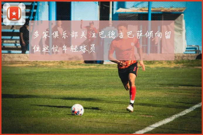 多家俱乐部关注巴德吉巴萨倾向留住这位年轻球员