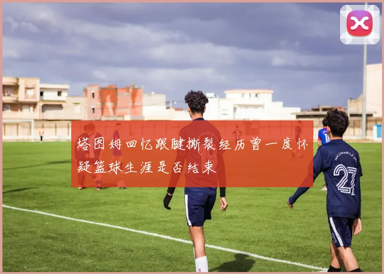 塔图姆回忆跟腱撕裂经历曾一度怀疑篮球生涯是否结束