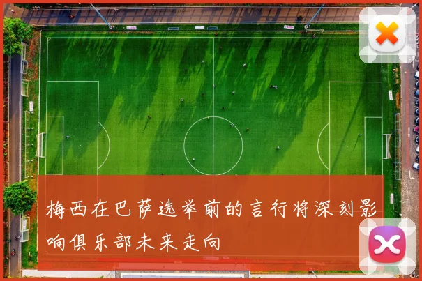梅西在巴萨选举前的言行将深刻影响俱乐部未来走向